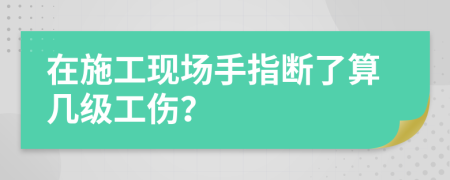 在施工现场手指断了算几级工伤？