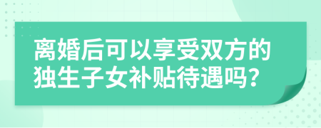 离婚后可以享受双方的独生子女补贴待遇吗？