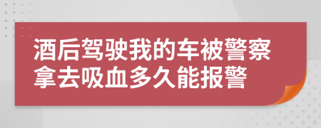 酒后驾驶我的车被警察拿去吸血多久能报警