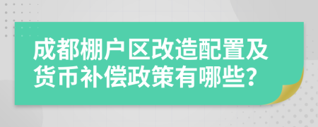 成都棚户区改造配置及货币补偿政策有哪些？