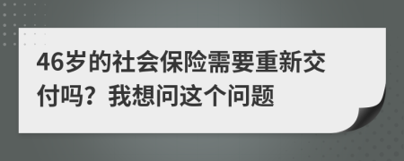 46岁的社会保险需要重新交付吗？我想问这个问题