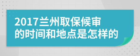 2017兰州取保候审的时间和地点是怎样的