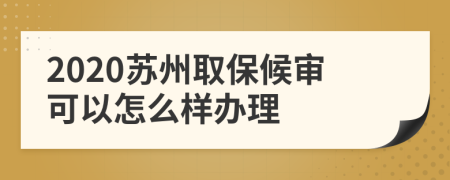 2020苏州取保候审可以怎么样办理