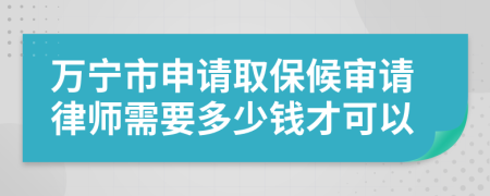 万宁市申请取保候审请律师需要多少钱才可以