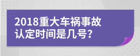 2018重大车祸事故认定时间是几号？