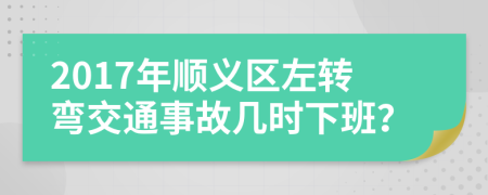 2017年顺义区左转弯交通事故几时下班？