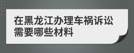 在黑龙江办理车祸诉讼需要哪些材料