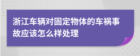 浙江车辆对固定物体的车祸事故应该怎么样处理