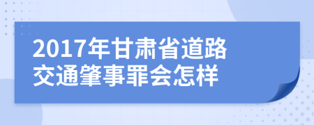 2017年甘肃省道路交通肇事罪会怎样