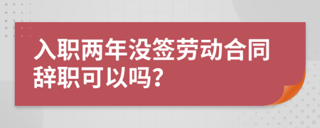 入职两年没签劳动合同辞职可以吗？