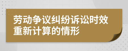 劳动争议纠纷诉讼时效重新计算的情形