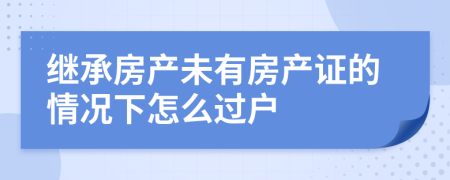 继承房产未有房产证的情况下怎么过户