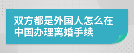 双方都是外国人怎么在中国办理离婚手续