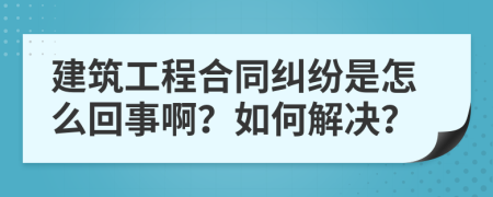 建筑工程合同纠纷是怎么回事啊？如何解决？