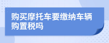 购买摩托车要缴纳车辆购置税吗