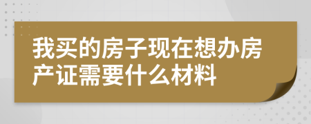 我买的房子现在想办房产证需要什么材料