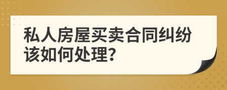 私人房屋买卖合同纠纷该如何处理？