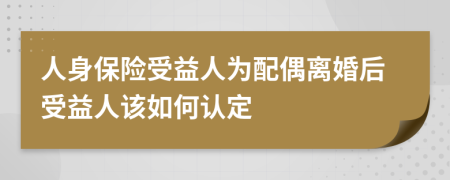 人身保险受益人为配偶离婚后受益人该如何认定