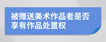 被赠送美术作品者是否享有作品处置权