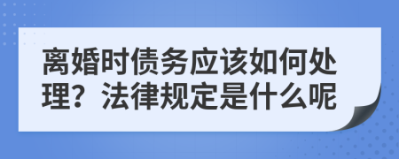 离婚时债务应该如何处理？法律规定是什么呢