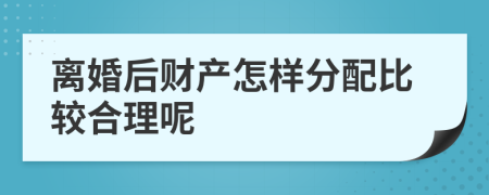 离婚后财产怎样分配比较合理呢