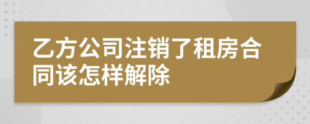 乙方公司注销了租房合同该怎样解除