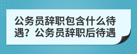 公务员辞职包含什么待遇？公务员辞职后待遇