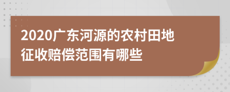 2020广东河源的农村田地征收赔偿范围有哪些