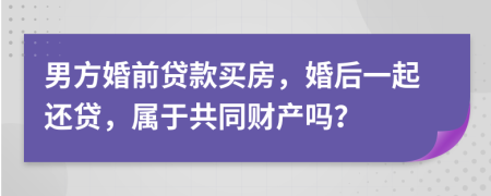 男方婚前贷款买房，婚后一起还贷，属于共同财产吗？