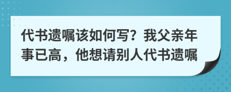 代书遗嘱该如何写？我父亲年事已高，他想请别人代书遗嘱