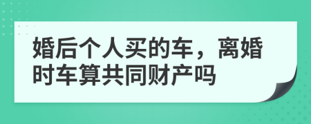 婚后个人买的车，离婚时车算共同财产吗