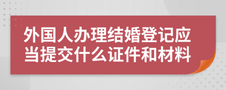 外国人办理结婚登记应当提交什么证件和材料