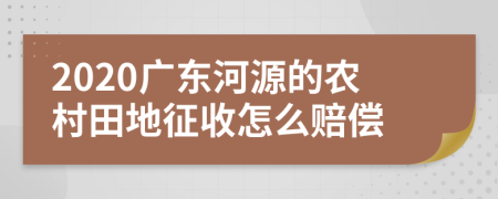 2020广东河源的农村田地征收怎么赔偿