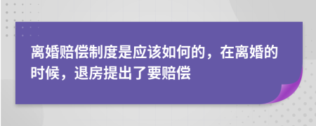 离婚赔偿制度是应该如何的，在离婚的时候，退房提出了要赔偿