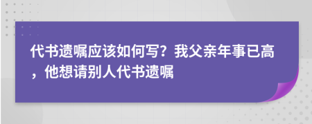 代书遗嘱应该如何写？我父亲年事已高，他想请别人代书遗嘱