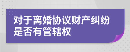 对于离婚协议财产纠纷是否有管辖权