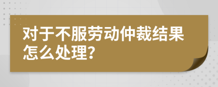 对于不服劳动仲裁结果怎么处理？