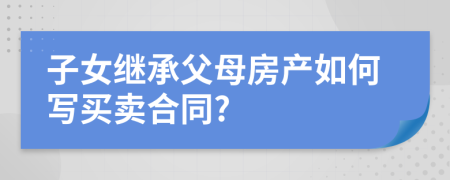 子女继承父母房产如何写买卖合同?