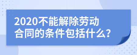 2020不能解除劳动合同的条件包括什么？