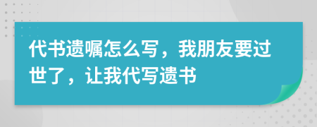 代书遗嘱怎么写，我朋友要过世了，让我代写遗书
