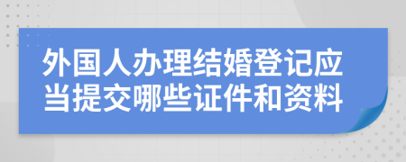 外国人办理结婚登记应当提交哪些证件和资料