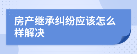 房产继承纠纷应该怎么样解决