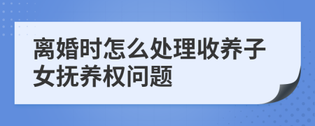 离婚时怎么处理收养子女抚养权问题