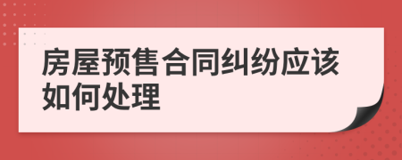 房屋预售合同纠纷应该如何处理