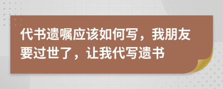 代书遗嘱应该如何写，我朋友要过世了，让我代写遗书