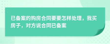 已备案的购房合同要要怎样处理，我买房子，对方说合同已备案