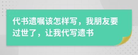 代书遗嘱该怎样写，我朋友要过世了，让我代写遗书