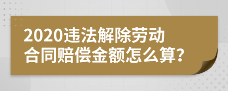 2020违法解除劳动合同赔偿金额怎么算？