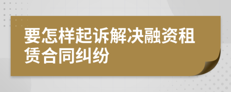 要怎样起诉解决融资租赁合同纠纷