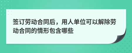 签订劳动合同后，用人单位可以解除劳动合同的情形包含哪些